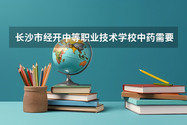 长沙市经开中等职业技术学校中药需要学哪些课程（专业能力要求）