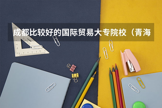 成都比较好的国际贸易大专院校（青海师范大学排名）
