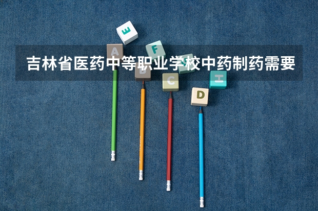 吉林省医药中等职业学校中药制药需要学哪些课程（专业能力要求）