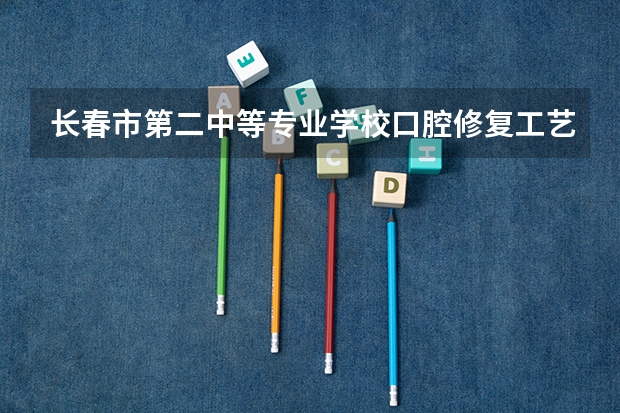 长春市第二中等专业学校口腔修复工艺需要学哪些课程（专业能力要求）