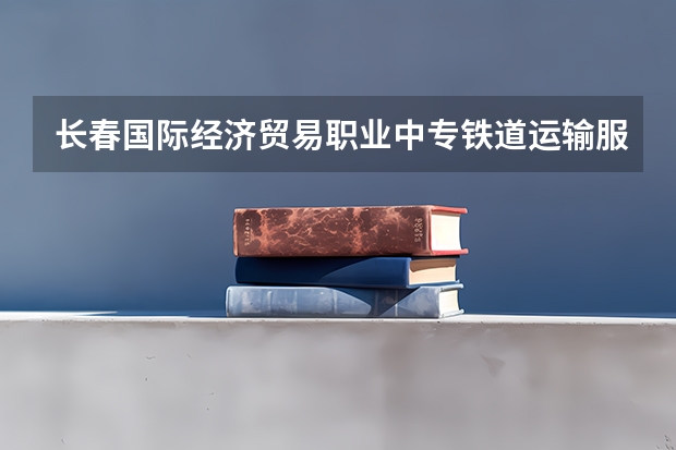 长春国际经济贸易职业中专铁道运输服务需要学哪些课程（专业能力要求）