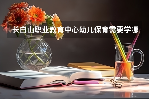 长白山职业教育中心幼儿保育需要学哪些课程（专业能力要求）