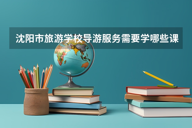 沈阳市旅游学校导游服务需要学哪些课程（专业能力要求）