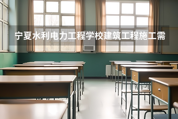宁夏水利电力工程学校建筑工程施工需要学哪些课程（专业能力要求）