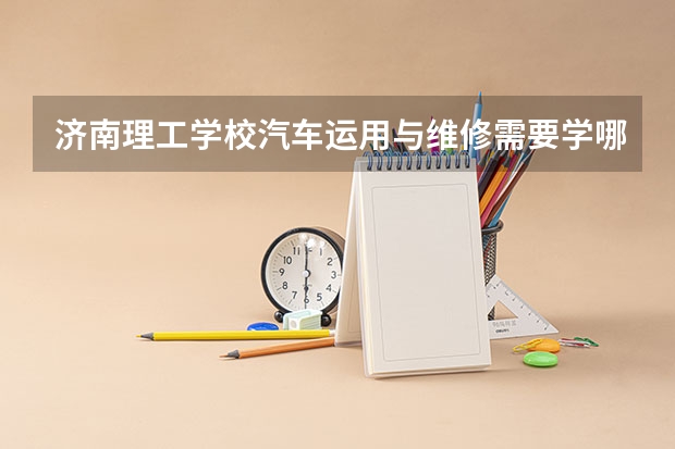 济南理工学校汽车运用与维修需要学哪些课程（专业能力要求）