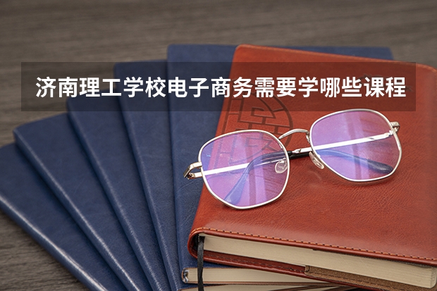 济南理工学校电子商务需要学哪些课程（专业能力要求）