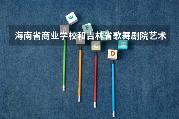 海南省商业学校和吉林省歌舞剧院艺术中等职业学校哪个好 对比介绍