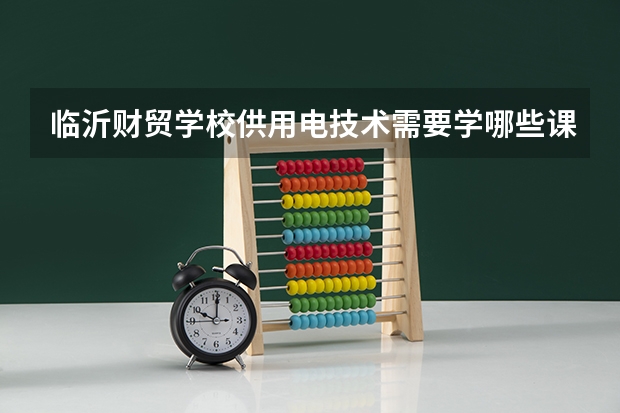 临沂财贸学校供用电技术需要学哪些课程（专业能力要求）
