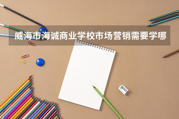 威海市海诚商业学校市场营销需要学哪些课程（专业能力要求）