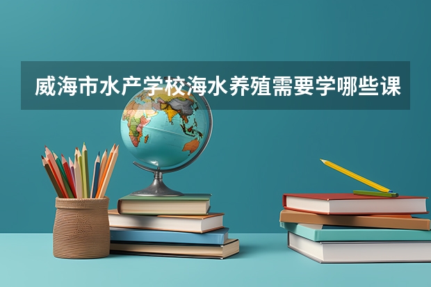 威海市水产学校海水养殖需要学哪些课程（专业能力要求）