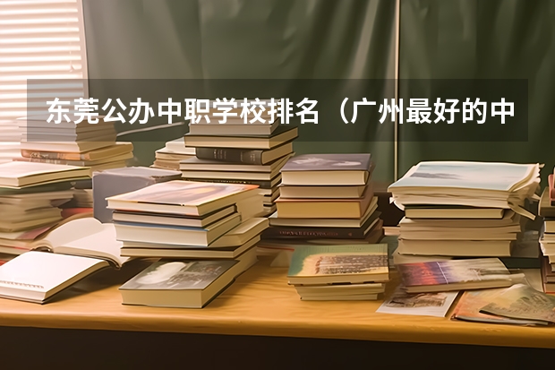 东莞公办中职学校排名（广州最好的中职学校及专业排名?）