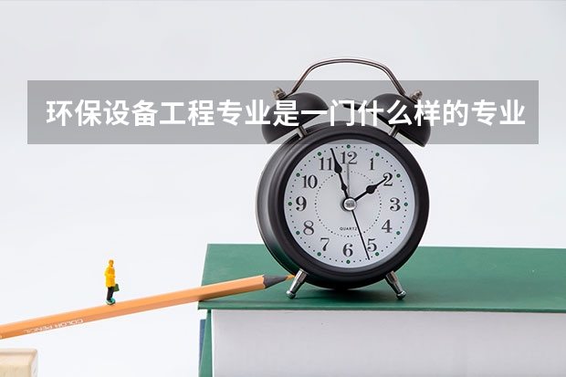 环保设备工程专业是一门什么样的专业?主要学什么?