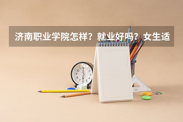 济南职业学院怎样？就业好吗？女生适合什么专业？